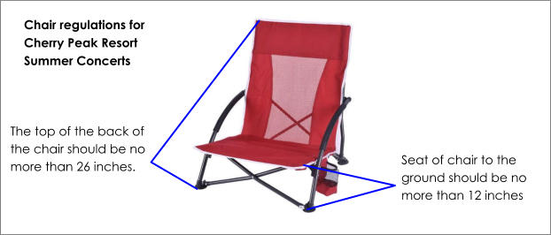 Seat of chair to the ground should be no more than 12 inches The top of the back of the chair should be no more than 26 inches. Chair regulations for Cherry Peak Resort Summer Concerts